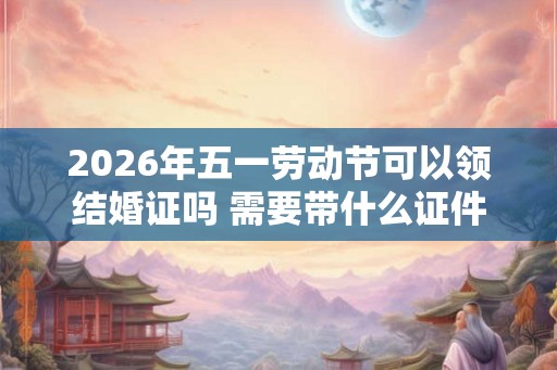 2026年五一劳动节可以领结婚证吗 需要带什么证件
