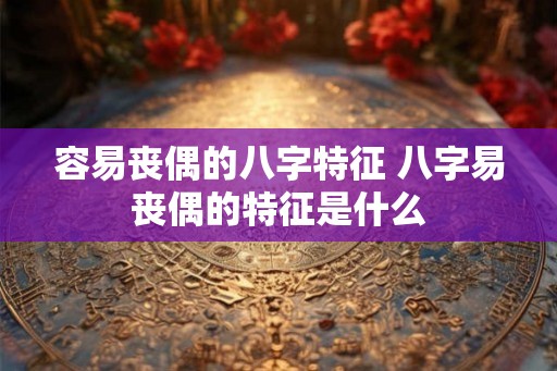 容易丧偶的八字特征 八字易丧偶的特征是什么 容易丧偶的八字特征 八字易丧偶的特征是什么