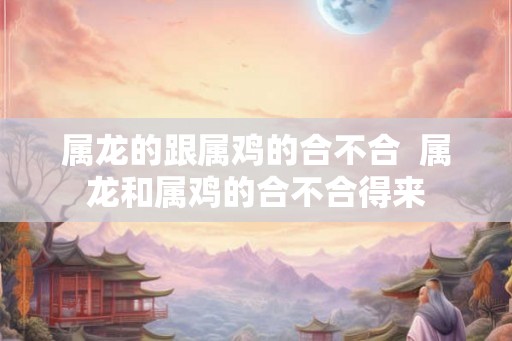 属龙的跟属鸡的合不合  属龙和属鸡的合不合得来