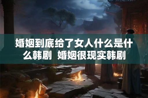 婚姻到底给了女人什么是什么韩剧 婚姻很现实韩剧 婚姻到底给了女人什么是什么韩剧 婚姻很现实韩剧