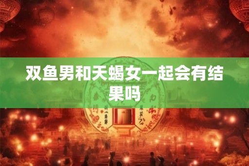 双鱼男和天蝎女一起会有结果吗