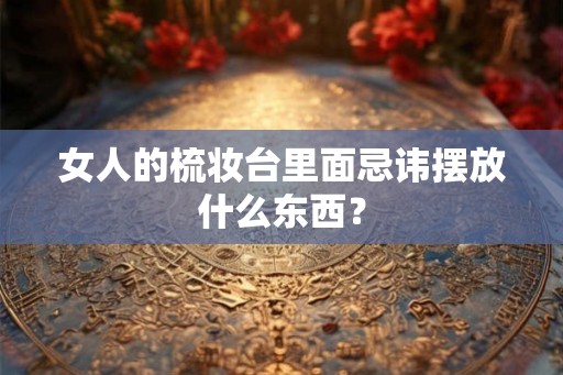 女人的梳妆台里面忌讳摆放什么东西？