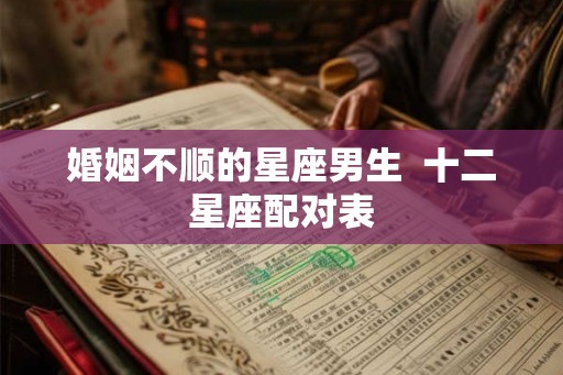 婚姻不顺的星座男生 十二星座配对表 婚姻不顺的星座男生 十二星座配对表