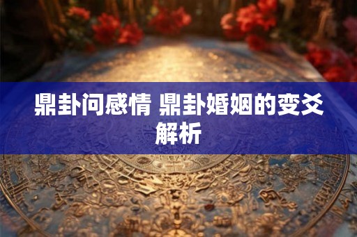 鼎卦问感情 鼎卦婚姻的变爻解析