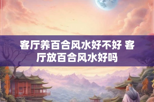 客厅养百合风水好不好 客厅放百合风水好吗 客厅养百合风水好不好 客厅放百合风水好吗