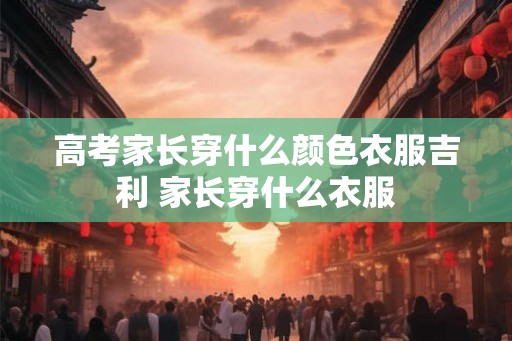 高考家长穿什么颜色衣服吉利 家长穿什么衣服