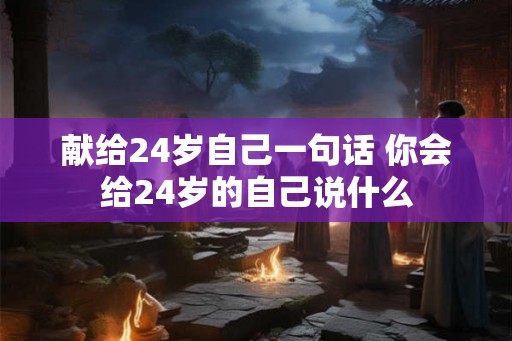 献给24岁自己一句话 你会给24岁的自己说什么 献给24岁自己一句话 你会给24岁的自己说什么