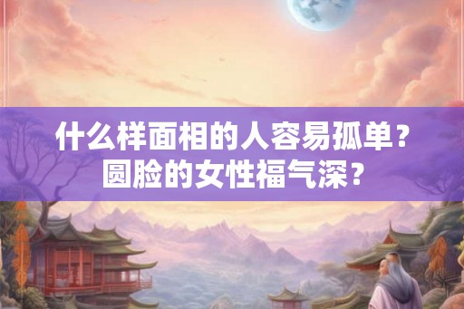什么样面相的人容易孤单？圆脸的女性福气深？