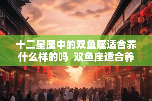 十二星座中的双鱼座适合养什么样的吗  双鱼座适合养什么宠物