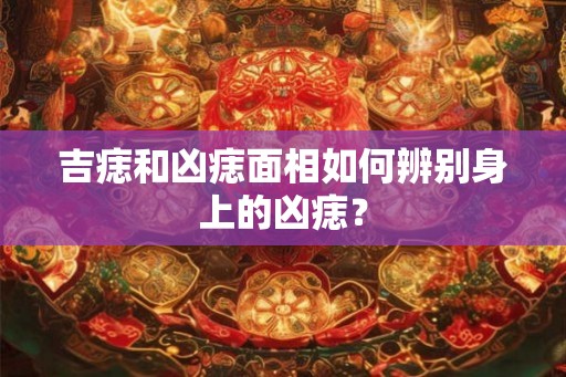 吉痣和凶痣面相如何辨别身上的凶痣？