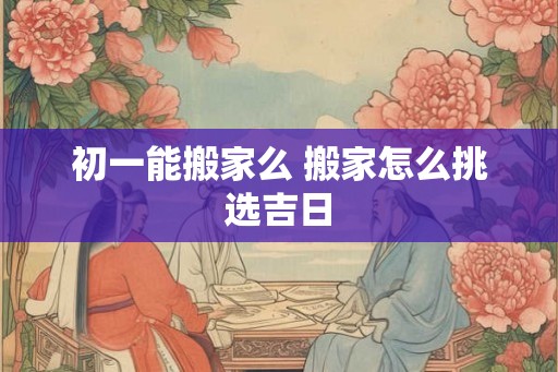 初一能搬家么 搬家怎么挑选吉日