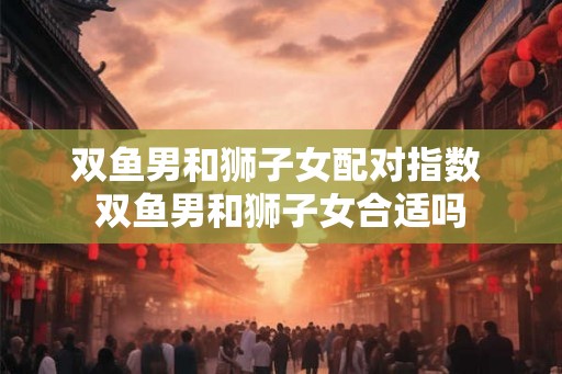 双鱼男和狮子女配对指数 双鱼男和狮子女合适吗 双鱼男和狮子女配对指数 双鱼男和狮子女合适吗