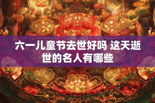 六一儿童节去世好吗 这天逝世的名人有哪些