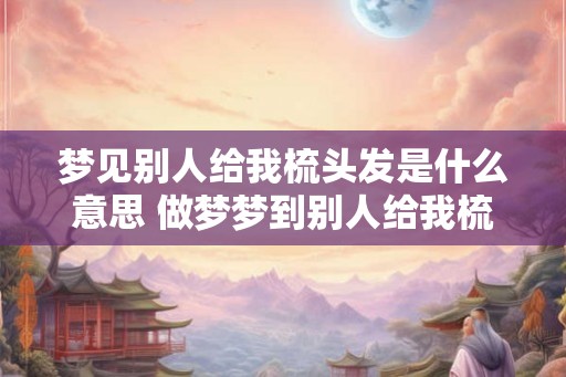 梦见别人给我梳头发是什么意思 做梦梦到别人给我梳头好不好 梦见别人给我梳头发是什么意思 做梦梦到别人给我梳头好不好