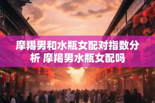 摩羯男和水瓶女配对指数分析 摩羯男水瓶女配吗