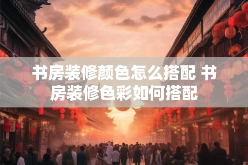 书房装修颜色怎么搭配 书房装修色彩如何搭配 书房装修颜色怎么搭配 书房装修色彩如何搭配