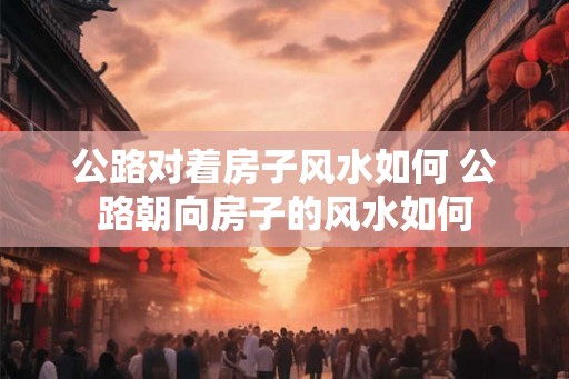 公路对着房子风水如何 公路朝向房子的风水如何