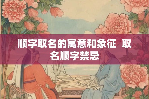 顺字取名的寓意和象征  取名顺字禁忌