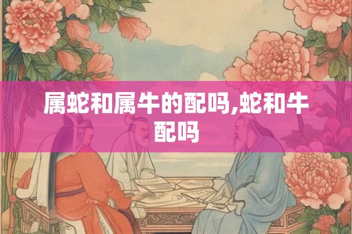 属蛇和属牛的配吗,蛇和牛配吗