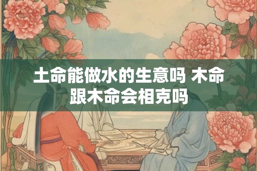 土命能做水的生意吗 木命跟木命会相克吗
