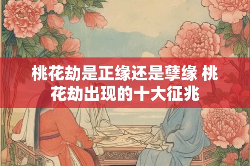 桃花劫是正缘还是孽缘 桃花劫出现的十大征兆 桃花劫是正缘还是孽缘 桃花劫出现的十大征兆