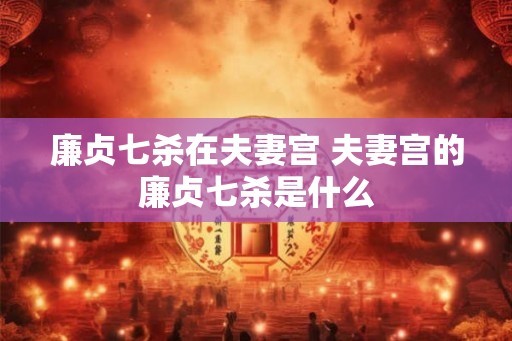廉贞七杀在夫妻宫 夫妻宫的廉贞七杀是什么