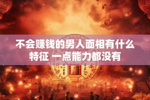 不会赚钱的男人面相有什么特征 一点能力都没有 不会赚钱的男人面相有什么特征 一点能力都没有