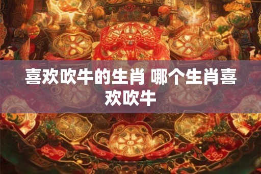 喜欢吹牛的生肖 哪个生肖喜欢吹牛 喜欢吹牛的生肖 哪个生肖喜欢吹牛