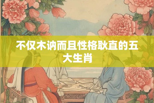 不仅木讷而且性格耿直的五大生肖