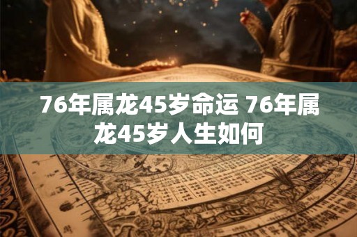 76年属龙45岁命运 76年属龙45岁人生如何 76年属龙45岁命运 76年属龙45岁人生如何