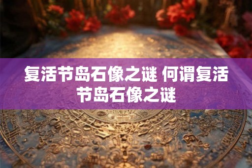 复活节岛石像之谜 何谓复活节岛石像之谜