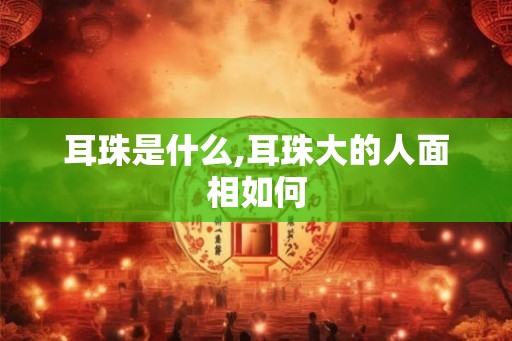 耳珠是什么,耳珠大的人面相如何
