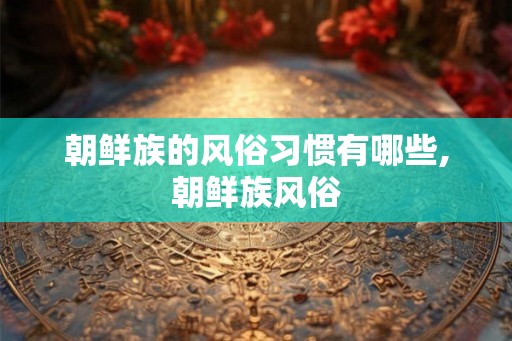 朝鲜族的风俗习惯有哪些,朝鲜族风俗 朝鲜族的风俗习惯有哪些,朝鲜族风俗