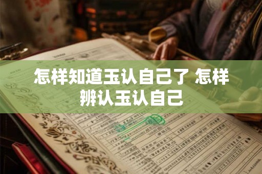 怎样知道玉认自己了 怎样辨认玉认自己 怎样知道玉认自己了 怎样辨认玉认自己