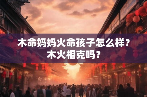 木命妈妈火命孩子怎么样?木火相克吗? 木命妈妈火命孩子怎么样?木火相克吗?
