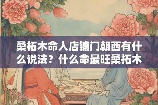 桑柘木命人店铺门朝西有什么说法?什么命最旺桑拓木? 桑柘木命人店铺门朝西有什么说法?什么命最旺桑拓木?