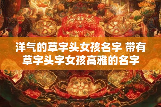 洋气的草字头女孩名字 带有草字头字女孩高雅的名字