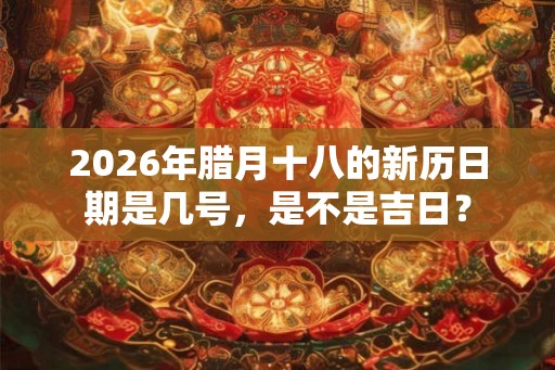 2026年腊月十八的新历日期是几号，是不是吉日？