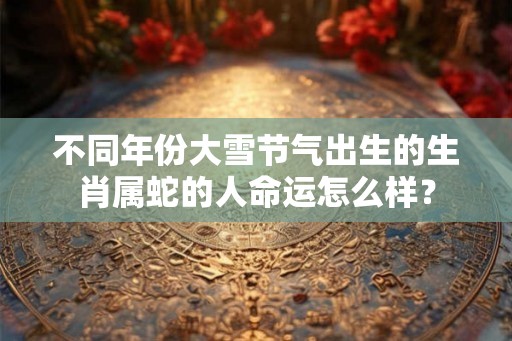 不同年份大雪节气出生的生肖属蛇的人命运怎么样？