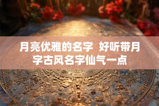 月亮优雅的名字 好听带月字古风名字仙气一点 月亮优雅的名字 好听带月字古风名字仙气一点