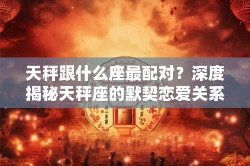 天秤跟什么座最配对？深度揭秘天秤座的默契恋爱关系