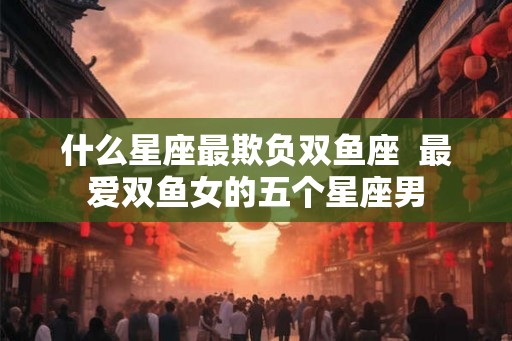 什么星座最欺负双鱼座  最爱双鱼女的五个星座男