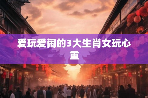 爱玩爱闹的3大生肖女玩心重