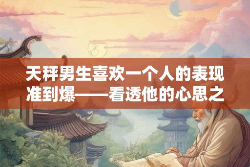 天秤男生喜欢一个人的表现准到爆——看透他的心思之迹象分析