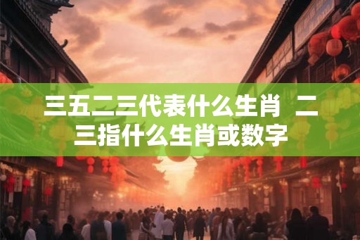三五二三代表什么生肖  二三指什么生肖或数字