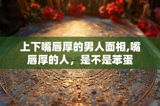 上下嘴唇厚的男人面相,嘴唇厚的人，是不是苯蛋