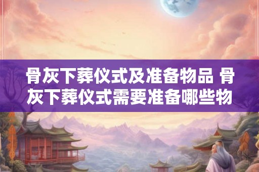 骨灰下葬仪式及准备物品 骨灰下葬仪式需要准备哪些物品