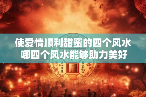 使爱情顺利甜蜜的四个风水 哪四个风水能够助力美好爱情