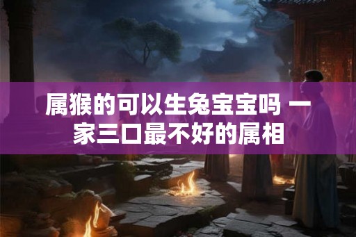 属猴的可以生兔宝宝吗 一家三口最不好的属相