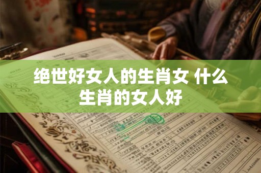 绝世好女人的生肖女 什么生肖的女人好